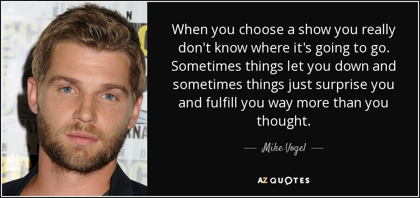 When you choose a show you really don't know where it's going to go. Sometimes things let you down and sometimes things just surprise you and fulfill you way more than you thought. - Mike Vogel