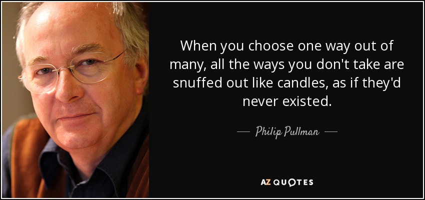 When you choose one way out of many, all the ways you don't take are snuffed out like candles, as if they'd never existed. - Philip Pullman