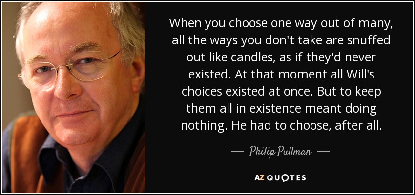 When you choose one way out of many, all the ways you don't take are snuffed out like candles, as if they'd never existed. At that moment all Will's choices existed at once. But to keep them all in existence meant doing nothing. He had to choose, after all. - Philip Pullman