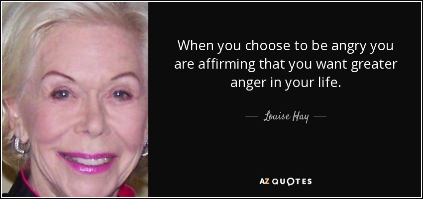 When you choose to be angry you are affirming that you want greater anger in your life. - Louise Hay