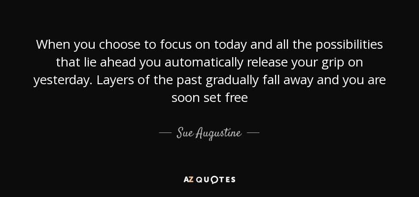 When you choose to focus on today and all the possibilities that lie ahead you automatically release your grip on yesterday. Layers of the past gradually fall away and you are soon set free - Sue Augustine