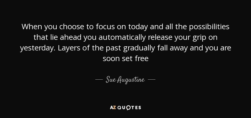 When you choose to focus on today and all the possibilities that lie ahead you automatically release your grip on yesterday. Layers of the past gradually fall away and you are soon set free - Sue Augustine