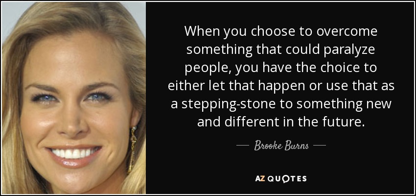When you choose to overcome something that could paralyze people, you have the choice to either let that happen or use that as a stepping-stone to something new and different in the future. - Brooke Burns