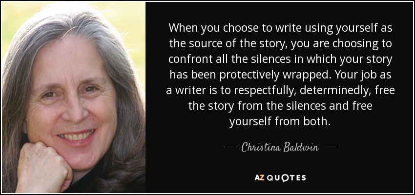 When you choose to write using yourself as the source of the story, you are choosing to confront all the silences in which your story has been protectively wrapped. Your job as a writer is to respectfully, determinedly, free the story from the silences and free yourself from both. - Christina Baldwin