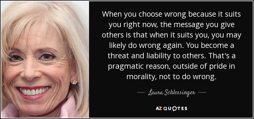 When you choose wrong because it suits you right now, the message you give others is that when it suits you, you may likely do wrong again. You become a threat and liability to others. That's a pragmatic reason, outside of pride in morality, not to do wrong. - Laura Schlessinger