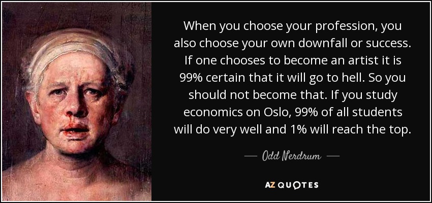 When you choose your profession, you also choose your own downfall or success. If one chooses to become an artist it is 99% certain that it will go to hell. So you should not become that. If you study economics on Oslo, 99% of all students will do very well and 1% will reach the top. - Odd Nerdrum
