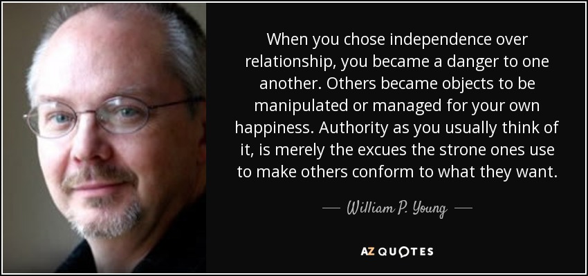 When you chose independence over relationship, you became a danger to one another. Others became objects to be manipulated or managed for your own happiness. Authority as you usually think of it, is merely the excues the strone ones use to make others conform to what they want. - William P. Young