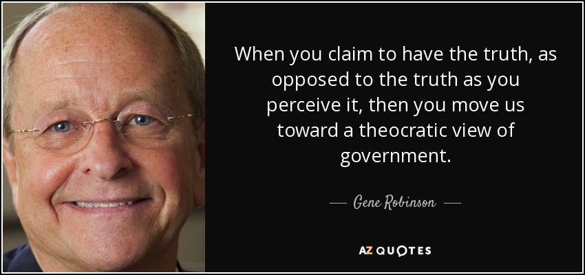 When you claim to have the truth, as opposed to the truth as you perceive it, then you move us toward a theocratic view of government. - Gene Robinson