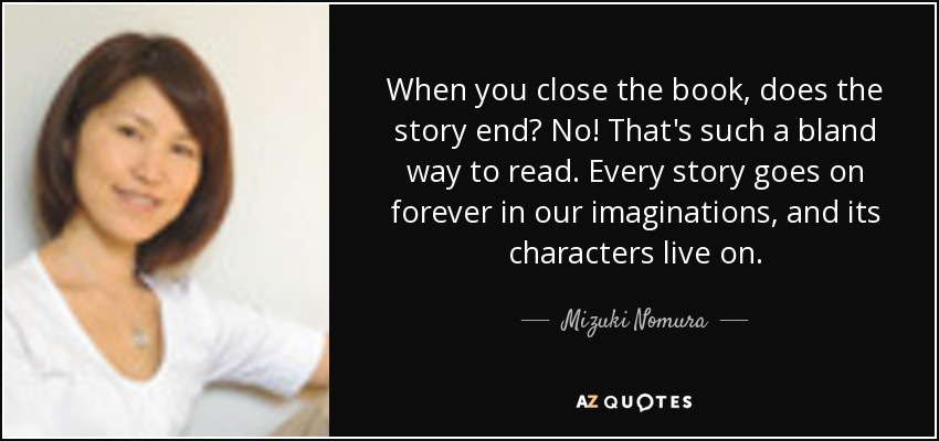 When you close the book, does the story end? No! That's such a bland way to read. Every story goes on forever in our imaginations, and its characters live on. - Mizuki Nomura