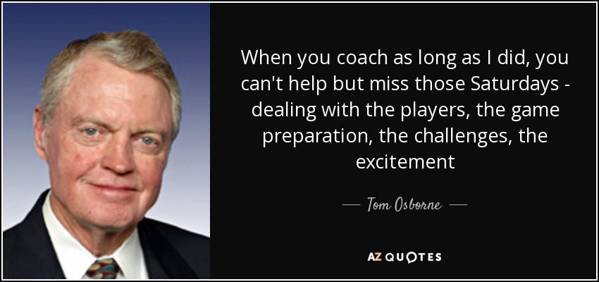 When you coach as long as I did, you can't help but miss those Saturdays - dealing with the players, the game preparation, the challenges, the excitement - Tom Osborne