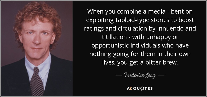 When you combine a media - bent on exploiting tabloid-type stories to boost ratings and circulation by innuendo and titillation - with unhappy or opportunistic individuals who have nothing going for them in their own lives, you get a bitter brew. - Frederick Lenz