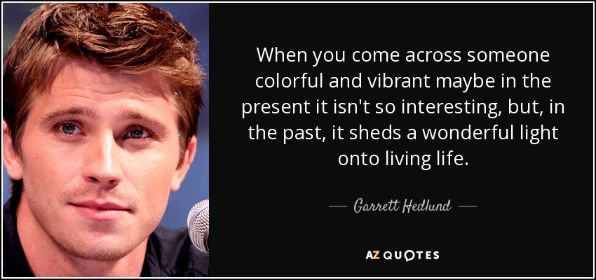 When you come across someone colorful and vibrant maybe in the present it isn't so interesting, but, in the past, it sheds a wonderful light onto living life. - Garrett Hedlund