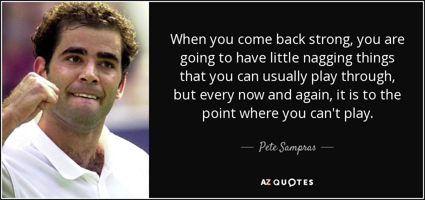 When you come back strong, you are going to have little nagging things that you can usually play through, but every now and again, it is to the point where you can't play. - Pete Sampras