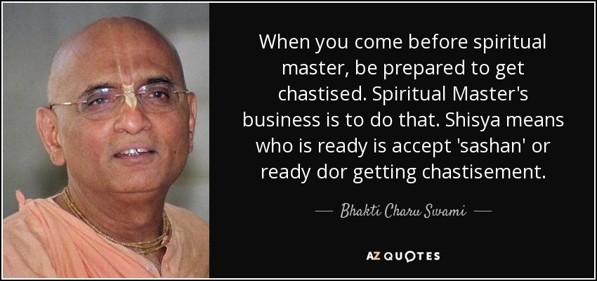 When you come before spiritual master, be prepared to get chastised. Spiritual Master's business is to do that. Shisya means who is ready is accept 'sashan' or ready dor getting chastisement. - Bhakti Charu Swami