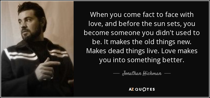 When you come fact to face with love, and before the sun sets, you become someone you didn't used to be. It makes the old things new. Makes dead things live. Love makes you into something better. - Jonathan Hickman