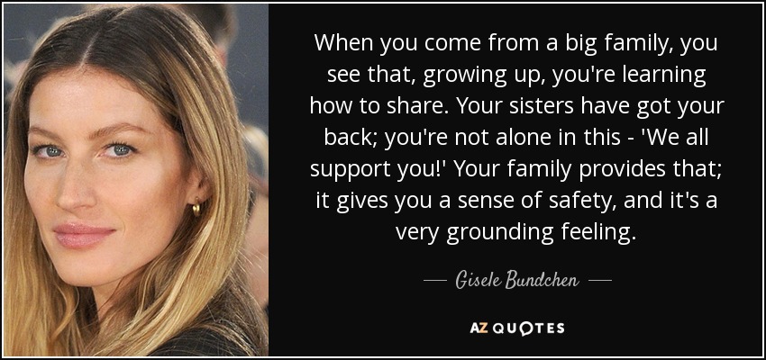 When you come from a big family, you see that, growing up, you're learning how to share. Your sisters have got your back; you're not alone in this - 'We all support you!' Your family provides that; it gives you a sense of safety, and it's a very grounding feeling. - Gisele Bundchen