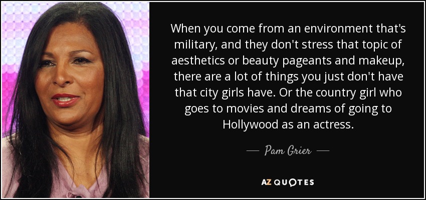When you come from an environment that's military, and they don't stress that topic of aesthetics or beauty pageants and makeup, there are a lot of things you just don't have that city girls have. Or the country girl who goes to movies and dreams of going to Hollywood as an actress. - Pam Grier