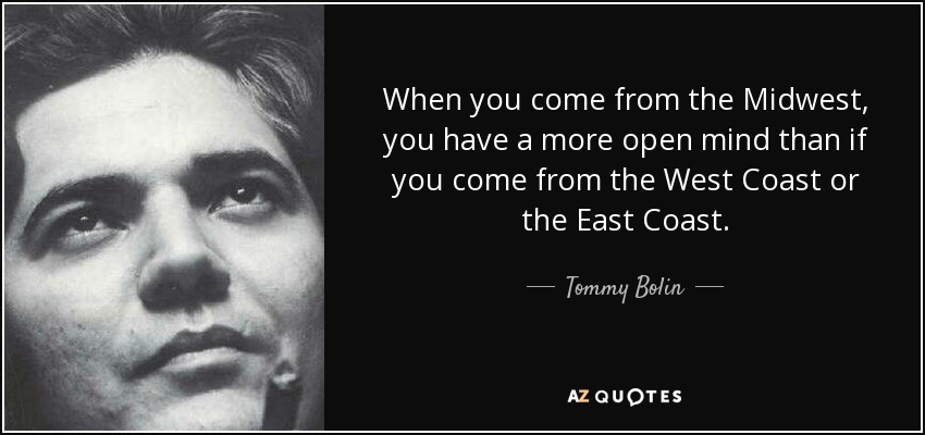 When you come from the Midwest, you have a more open mind than if you come from the West Coast or the East Coast. - Tommy Bolin