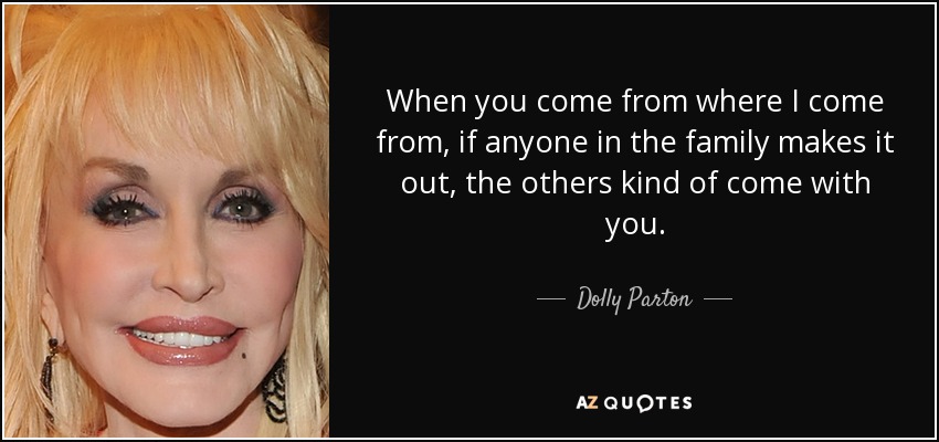 When you come from where I come from, if anyone in the family makes it out, the others kind of come with you. - Dolly Parton