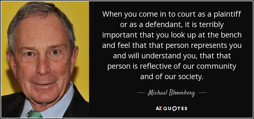 When you come in to court as a plaintiff or as a defendant, it is terribly important that you look up at the bench and feel that that person represents you and will understand you, that that person is reflective of our community and of our society. - Michael Bloomberg