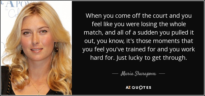 When you come off the court and you feel like you were losing the whole match, and all of a sudden you pulled it out, you know, it's those moments that you feel you've trained for and you work hard for. Just lucky to get through. - Maria Sharapova