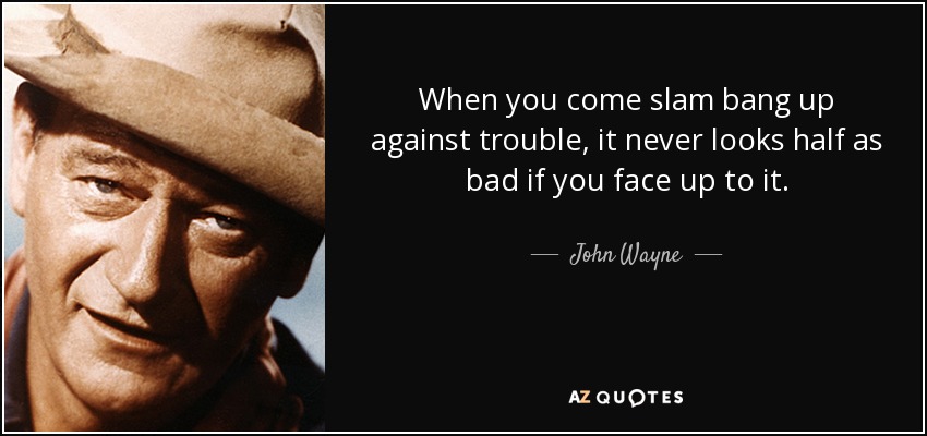 When you come slam bang up against trouble, it never looks half as bad if you face up to it. - John Wayne