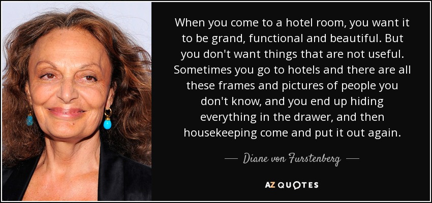 When you come to a hotel room, you want it to be grand, functional and beautiful. But you don't want things that are not useful. Sometimes you go to hotels and there are all these frames and pictures of people you don't know, and you end up hiding everything in the drawer, and then housekeeping come and put it out again. - Diane von Furstenberg