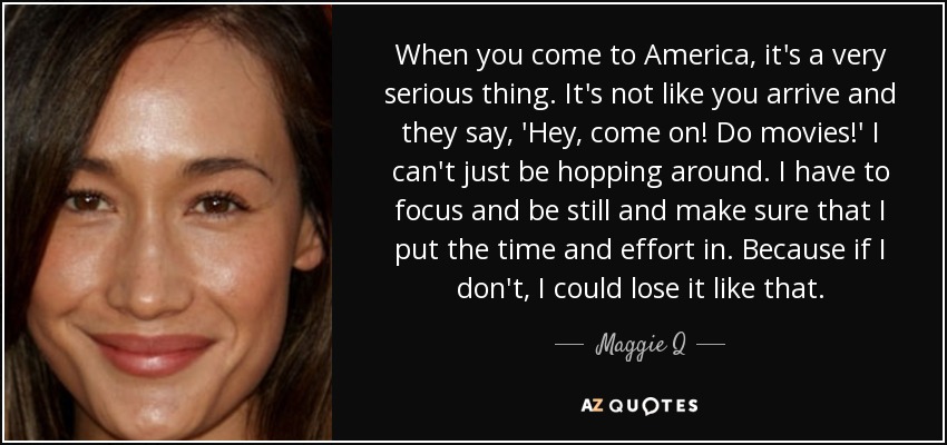 When you come to America, it's a very serious thing. It's not like you arrive and they say, 'Hey, come on! Do movies!' I can't just be hopping around. I have to focus and be still and make sure that I put the time and effort in. Because if I don't, I could lose it like that. - Maggie Q