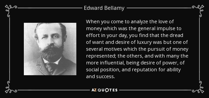When you come to analyze the love of money which was the general impulse to effort in your day, you find that the dread of want and desire of luxury was but one of several motives which the pursuit of money represented; the others, and with many the more influential, being desire of power, of social position, and reputation for ability and success. - Edward Bellamy