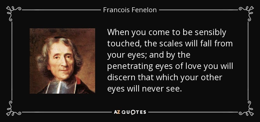 When you come to be sensibly touched, the scales will fall from your eyes; and by the penetrating eyes of love you will discern that which your other eyes will never see. - Francois Fenelon