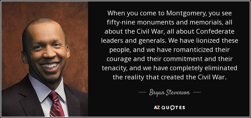 When you come to Montgomery, you see fifty-nine monuments and memorials, all about the Civil War, all about Confederate leaders and generals. We have lionized these people, and we have romanticized their courage and their commitment and their tenacity, and we have completely eliminated the reality that created the Civil War. - Bryan Stevenson