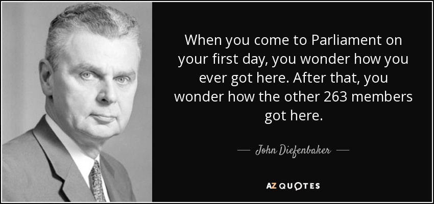 When you come to Parliament on your first day, you wonder how you ever got here. After that, you wonder how the other 263 members got here. - John Diefenbaker