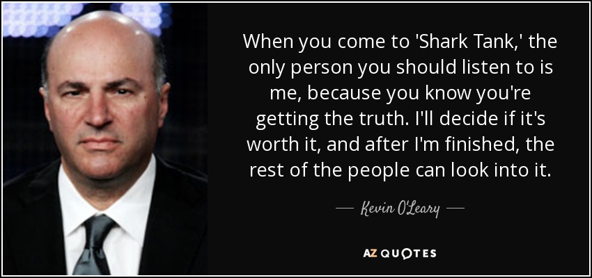 When you come to 'Shark Tank,' the only person you should listen to is me, because you know you're getting the truth. I'll decide if it's worth it, and after I'm finished, the rest of the people can look into it. - Kevin O'Leary