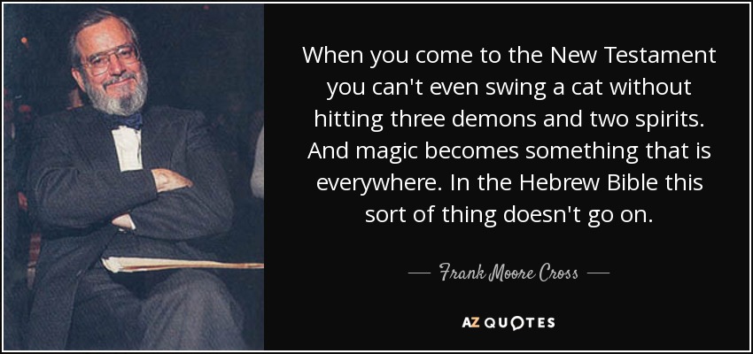 When you come to the New Testament you can't even swing a cat without hitting three demons and two spirits. And magic becomes something that is everywhere. In the Hebrew Bible this sort of thing doesn't go on. - Frank Moore Cross