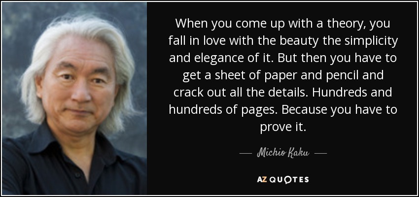 When you come up with a theory, you fall in love with the beauty the simplicity and elegance of it. But then you have to get a sheet of paper and pencil and crack out all the details. Hundreds and hundreds of pages. Because you have to prove it. - Michio Kaku