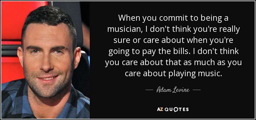 When you commit to being a musician, I don't think you're really sure or care about when you're going to pay the bills. I don't think you care about that as much as you care about playing music. - Adam Levine