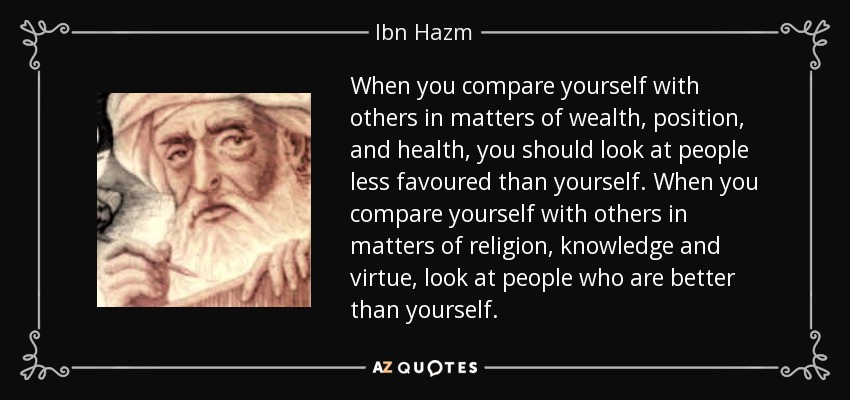 When you compare yourself with others in matters of wealth, position, and health, you should look at people less favoured than yourself. When you compare yourself with others in matters of religion, knowledge and virtue, look at people who are better than yourself. - Ibn Hazm