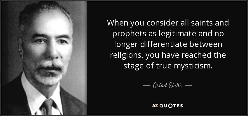 When you consider all saints and prophets as legitimate and no longer differentiate between religions, you have reached the stage of true mysticism. - Ostad Elahi