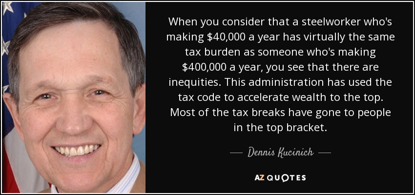 When you consider that a steelworker who's making $40,000 a year has virtually the same tax burden as someone who's making $400,000 a year, you see that there are inequities. This administration has used the tax code to accelerate wealth to the top. Most of the tax breaks have gone to people in the top bracket. - Dennis Kucinich