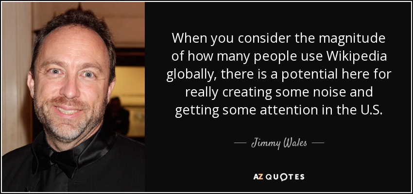 When you consider the magnitude of how many people use Wikipedia globally, there is a potential here for really creating some noise and getting some attention in the U.S. - Jimmy Wales