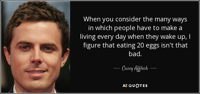 When you consider the many ways in which people have to make a living every day when they wake up, I figure that eating 20 eggs isn't that bad. - Casey Affleck
