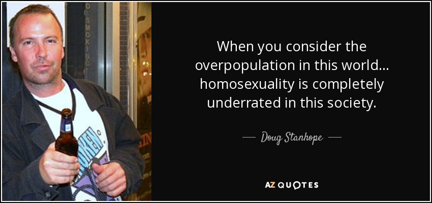 When you consider the overpopulation in this world ... homosexuality is completely underrated in this society. - Doug Stanhope