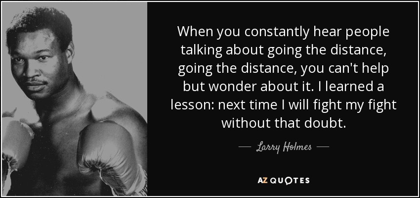When you constantly hear people talking about going the distance, going the distance, you can't help but wonder about it. I learned a lesson: next time I will fight my fight without that doubt. - Larry Holmes