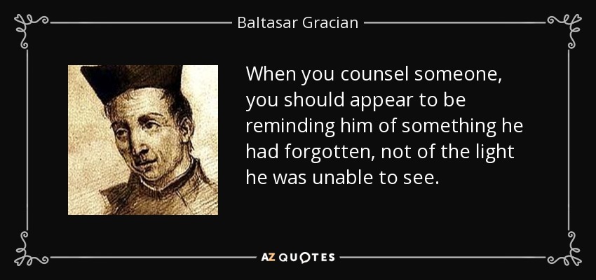 When you counsel someone, you should appear to be reminding him of something he had forgotten, not of the light he was unable to see. - Baltasar Gracian