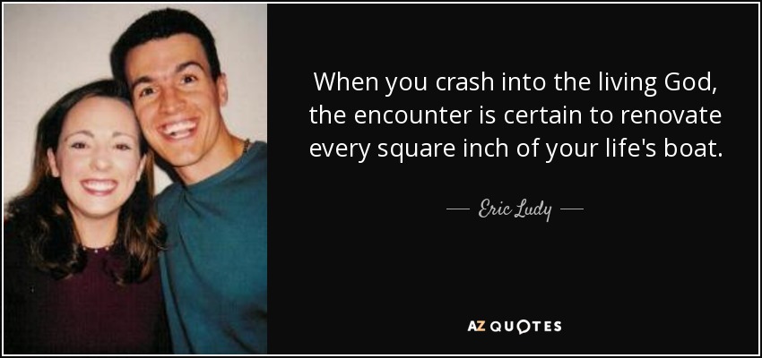 When you crash into the living God, the encounter is certain to renovate every square inch of your life's boat. - Eric Ludy