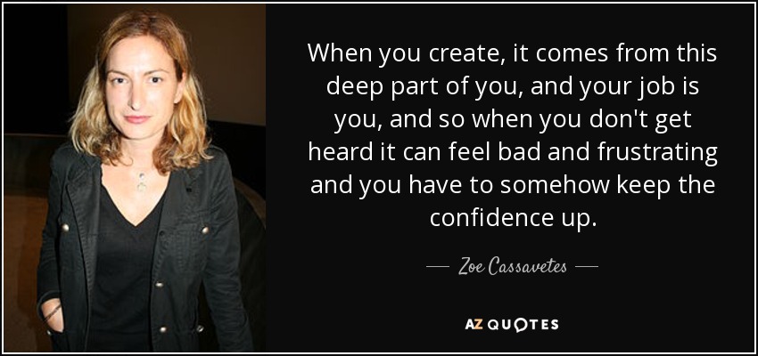 When you create, it comes from this deep part of you, and your job is you, and so when you don't get heard it can feel bad and frustrating and you have to somehow keep the confidence up. - Zoe Cassavetes