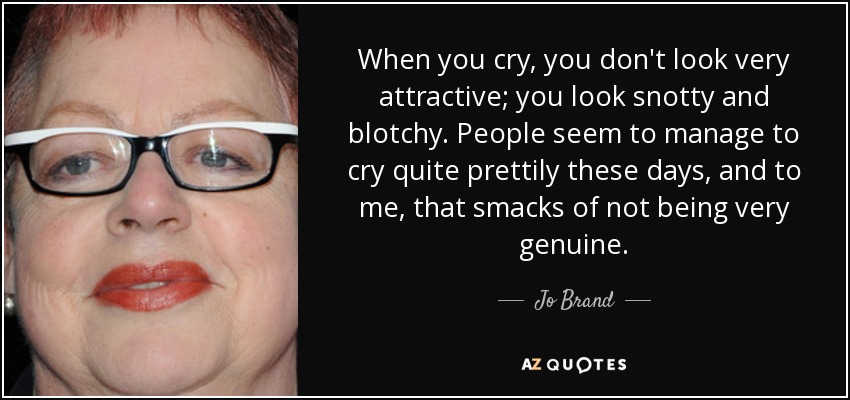 When you cry, you don't look very attractive; you look snotty and blotchy. People seem to manage to cry quite prettily these days, and to me, that smacks of not being very genuine. - Jo Brand