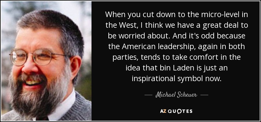 When you cut down to the micro-level in the West, I think we have a great deal to be worried about. And it's odd because the American leadership, again in both parties, tends to take comfort in the idea that bin Laden is just an inspirational symbol now. - Michael Scheuer