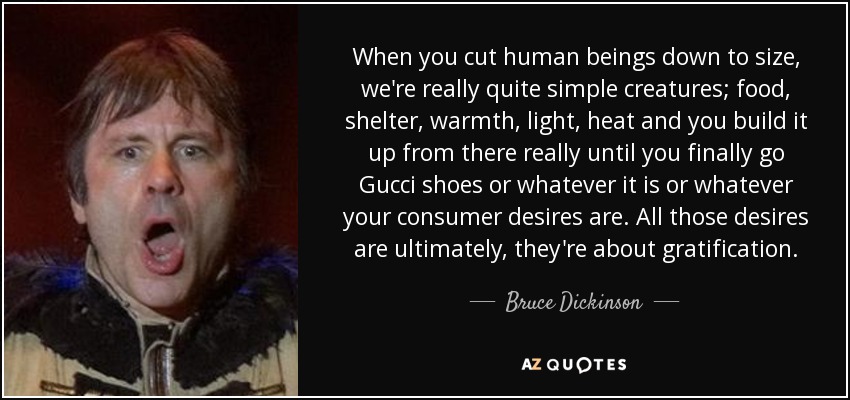 When you cut human beings down to size, we're really quite simple creatures; food, shelter, warmth, light, heat and you build it up from there really until you finally go Gucci shoes or whatever it is or whatever your consumer desires are. All those desires are ultimately, they're about gratification. - Bruce Dickinson