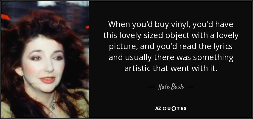 When you'd buy vinyl, you'd have this lovely-sized object with a lovely picture, and you'd read the lyrics and usually there was something artistic that went with it. - Kate Bush